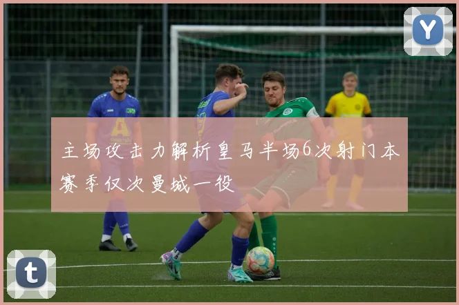 主场攻击力解析皇马半场6次射门本赛季仅次曼城一役
