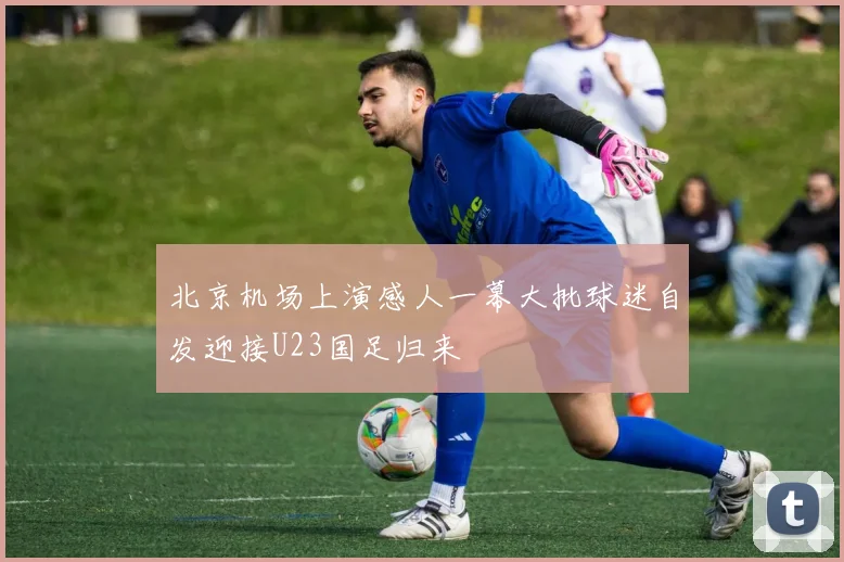 北京机场上演感人一幕大批球迷自发迎接U23国足归来