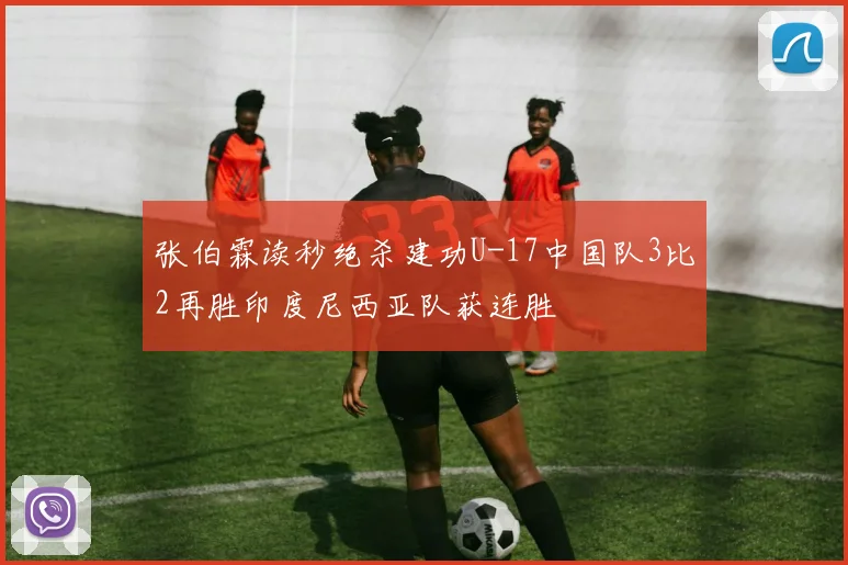 张伯霖读秒绝杀建功U-17中国队3比2再胜印度尼西亚队获连胜