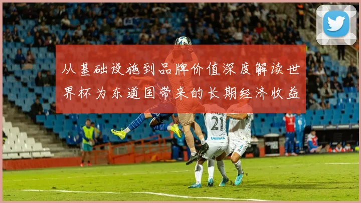 从基础设施到品牌价值深度解读世界杯为东道国带来的长期经济收益