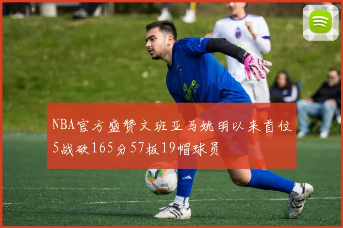 NBA官方盛赞文班亚马姚明以来首位5战砍165分57板19帽球员