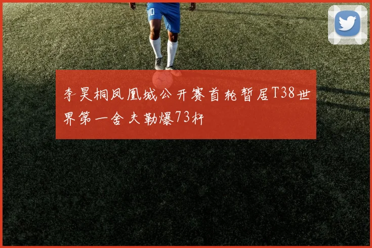 李昊桐凤凰城公开赛首轮暂居T38世界第一舍夫勒爆73杆