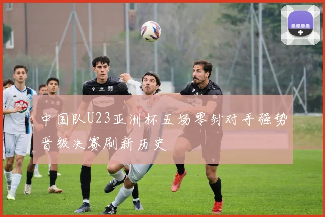 中国队U23亚洲杯五场零封对手强势晋级决赛刷新历史