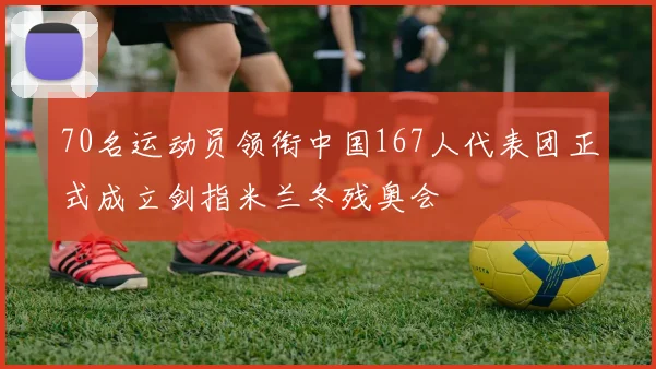 70名运动员领衔中国167人代表团正式成立剑指米兰冬残奥会
