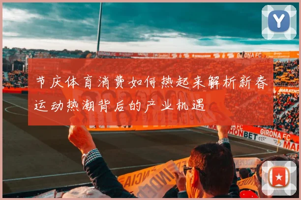 节庆体育消费如何热起来解析新春运动热潮背后的产业机遇