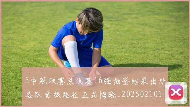 5中冠联赛总决赛16强抽签结果出炉各队晋级路径正式揭晓_20260210131108