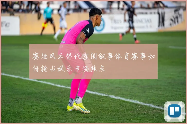赛场风云替代宫闱叙事体育赛事如何抢占娱乐市场焦点