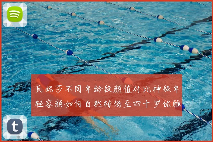 瓦妮莎不同年龄段颜值对比神级年轻容颜如何自然转场至四十岁优雅气质