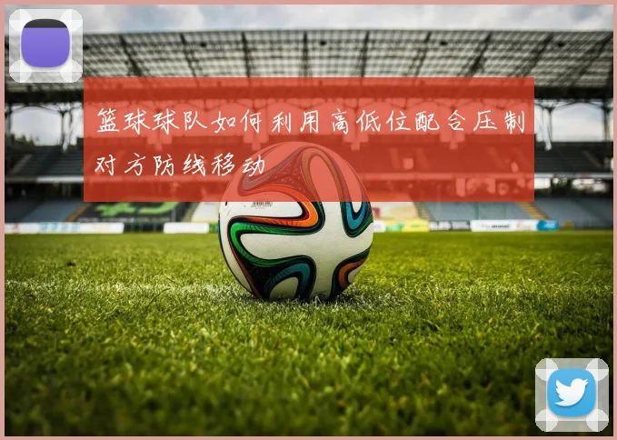 篮球球队如何利用高低位配合压制对方防线移动