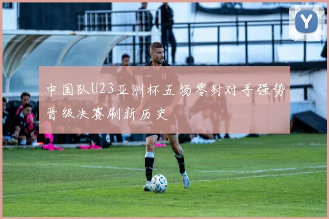 中国队U23亚洲杯五场零封对手强势晋级决赛刷新历史